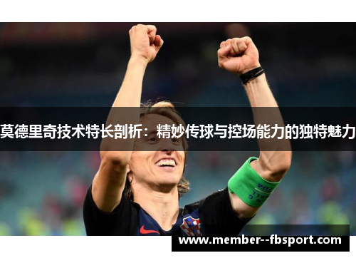 莫德里奇技术特长剖析:精妙传球与控场能力的独特魅力 莫德里奇技术特长剖析:精妙传球与控场能力的独特魅力