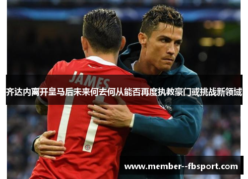 齐达内离开皇马后未来何去何从能否再度执教豪门或挑战新领域